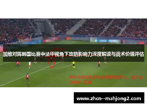 加维对阵韩国比赛中法甲视角下攻防影响力深度解读与战术价值评估