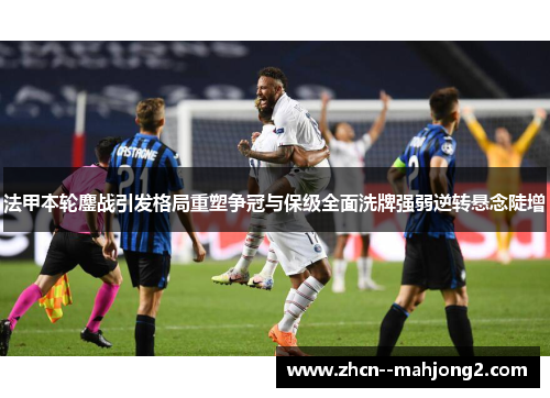 法甲本轮鏖战引发格局重塑争冠与保级全面洗牌强弱逆转悬念陡增 法甲本轮鏖战引发格局重塑争冠与保级全面洗牌强弱逆转悬念陡增