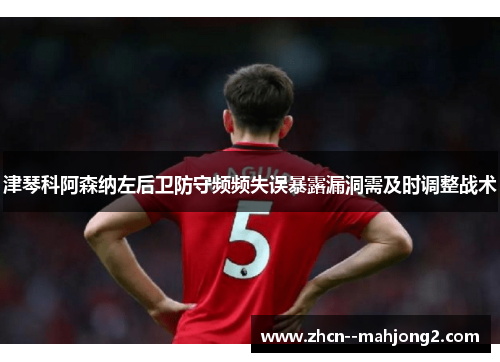 津琴科阿森纳左后卫防守频频失误暴露漏洞需及时调整战术 津琴科阿森纳左后卫防守频频失误暴露漏洞需及时调整战术