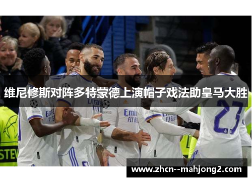 维尼修斯对阵多特蒙德上演帽子戏法助皇马大胜 维尼修斯对阵多特蒙德上演帽子戏法助皇马大胜