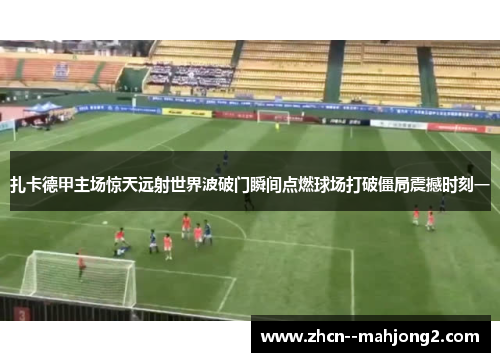 扎卡德甲主场惊天远射世界波破门瞬间点燃球场打破僵局震撼时刻一 扎卡德甲主场惊天远射世界波破门瞬间点燃球场打破僵局震撼时刻一