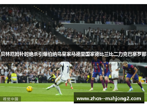 贝林厄姆补时绝杀引爆伯纳乌皇家马德里国家德比三比二力克巴塞罗那 贝林厄姆补时绝杀引爆伯纳乌皇家马德里国家德比三比二力克巴塞罗那