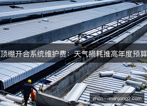 顶棚开合系统维护费：天气损耗推高年度预算